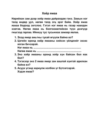 Хоёр ямаа
Нарийхан зам дээр хоёр ямаа дайралдаж гэнэ. Замын нэг
талд өндөр уул, нөгөө талд эгц эрэг байв. Хоёр ямаа
яахаа бодоод зогслоо. Гэтэл нэг ямаа нь газар наалдан
хэвтэв. Нөгөө ямаа нь болгоомжтойхон түүн дээгүүр
гишгээд гарлаа. Ийнхүү тус тусынхаа замаар явлаа.
  1. Эхэд ямар амьтны тухай өгүүлж байна вэ?
  2. Цэгийн оронд хоёр ямааны хийсэн үйлдлийг эхээс
     ялган бичээрэй.
     Нэг ямаа нь ..................................................................
     Нөгөө ямаа нь ..............................................................
  3. Энэ хоёр ямааны оронд хоёр хүн байсан бол яах
     бол?
  4. Тэгэхээр энэ 2 ямаа ямар зан ааштай хүнтэй адилхан
     байна вэ?
  5. Асуух үгэнд хариулж холбоо үг бүтээгээрэй.
     Хэдэн ямаа?
 