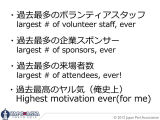 ・過去最多のボランティアスタッフ
 　largest  #  of  volunteer  staﬀ,  ever
・過去最多の企業スポンサー
 　largest  #  of  sponsors,  ever
・過去最多の来場者数
 　largest  #  of  attendees,  ever!
・過去最⾼高のヤル気（俺史上）
 　Highest  motivation  ever(for  me)
                                © 2012 Japan Perl Association
 