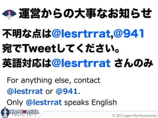 運営からの大事なお知らせ
不明な点は@lesrtrrat,@941
宛でTweetしてください。
英語対応は@lesrtrrat さんのみ
For  anything  else,  contact
@lestrrat  or  @941.
Only  @lestrrat  speaks  English
                              © 2012 Japan Perl Association
 