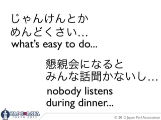じゃんけんとか
めんどくさい…
what’s easy to do...
        懇親会になると
        みんな話聞かないし…
        nobody listens
        during dinner...
                       © 2012 Japan Perl Association
 