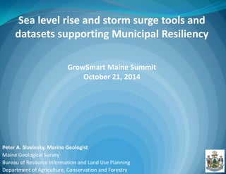 Peter A. Slovinsky, Marine Geologist Maine Geological Survey Bureau of Resource Information and Land Use Planning Department of Agriculture, Conservation and Forestry 
Sea level rise and storm surge tools and datasets supporting Municipal Resiliency GrowSmart Maine Summit October 21, 2014  