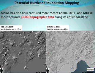 Maine has also now captured more recent (2010, 2011) and MUCH more accurate LiDAR topographic data along its entire coastline. 
NED 10 m DEM Vertical accuracy +- 2-3 m 
LiDAR 2 m DEM Vertical accuracy +-0.10 m 
Potential Hurricane Inundation Mapping  