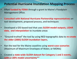 Potential Hurricane Inundation Mapping Process 
•Effort funded by FEMA through a grant to Maine’s Floodplain Management Office. 
•Consulted with National Hurricane Partnership representatives on tool development, proposed process, and techniques 
•Developed a GIS-based tool that uses SLOSH model outputs, LiDAR data, and interpolation to inundate areas 
•“Ground-truthed” the tool by using NED topographic data to re-create the older (2005) SLOSH inundation layers. 
•Ran the tool for the Maine coastline using worst-case scenarios (Maximum of Maximum Envelopes of Water, or MOMs) 
•Created a state-wide SLOSH dataset for Category 1 and 2 events, with a +20% model uncertainty**  