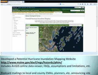 Developed a Potential Hurricane Inundation Mapping Website http://www.maine.gov/dacf/mgs/hazards/phim/ Includes ArcGIS online data viewer, FAQs, assumptions and limitations, etc. Postcard mailings to local and county EMAs, planners, etc. announcing site  