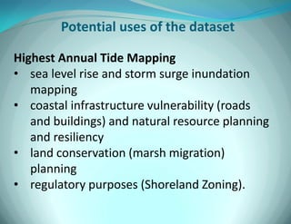 Potential uses of the dataset 
Highest Annual Tide Mapping 
•sea level rise and storm surge inundation mapping 
•coastal infrastructure vulnerability (roads and buildings) and natural resource planning and resiliency 
•land conservation (marsh migration) planning 
•regulatory purposes (Shoreland Zoning).  