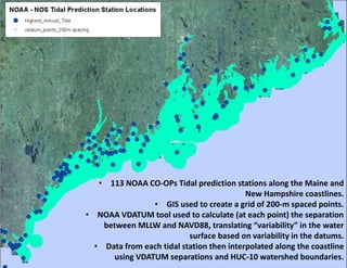 •113 NOAA CO-OPs Tidal prediction stations along the Maine and New Hampshire coastlines. 
•GIS used to create a grid of 200-m spaced points. 
•NOAA VDATUM tool used to calculate (at each point) the separation between MLLW and NAVD88, translating “variability” in the water surface based on variability in the datums. 
•Data from each tidal station then interpolated along the coastline using VDATUM separations and HUC-10 watershed boundaries.  