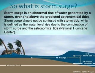 So what is storm surge? 
Storm surge is an abnormal rise of water generated by a storm, over and above the predicted astronomical tides. Storm surge should not be confused with storm tide, which is defined as the water level rise due to the combination of storm surge and the astronomical tide (National Hurricane Center)  
