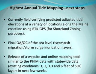 Highest Annual Tide Mapping…next steps 
•Currently field verifying predicted adjusted tidal elevations at a variety of locations along the Maine coastline using RTK-GPS (for Shoreland Zoning purposes). 
•Final QA/QC of the sea level rise/marsh migration/storm surge inundation layers. 
•Release of a website and online mapping tool similar to the PHIM data with statewide data (existing conditions, 1, 2, 3.3 and 6 feet of SLR) layers in next few weeks.  