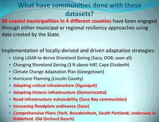 What have communities done with these datasets? 
38 coastal municipalities in 4 different counties have been engaged through either municipal or regional resiliency approaches using data created by the State. 
Implementation of locally-derived and driven adaptation strategies: 
Using LiDAR to derive Shoreland Zoning (Saco, OOB; soon all) 
Changing Shoreland Zoning (3 ft above HAT, Cape Elizabeth) 
Climate Change Adaptation Plan (Georgetown) 
Hurricane Planning (Lincoln County) 
Adapting critical infrastructure (Ogunquit) 
Adapting historic infrastructure (Damariscotta) 
Road infrastructure vulnerability (Saco Bay communities) 
Increasing floodplain ordinance (Saco) 
Comprehensive Plans (York, Bowdoinham, South Portland; underway in Biddeford, Old Orchard Beach)  