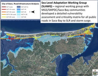 For general planning purposes only 
Sea Level Adaptation Working Group (SLAWG) – regional working group with MGS/SMPDC/Saco Bay communities developed a detailed vulnerability assessment and criticality matrix for all public roads in Saco Bay to SLR and storm surge.  