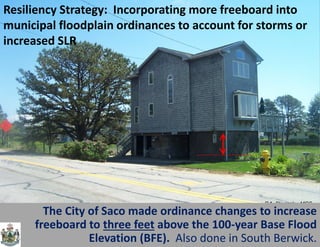 P.A. Slovinsky, MGS 
The City of Saco made ordinance changes to increase freeboard to three feet above the 100-year Base Flood Elevation (BFE). Also done in South Berwick. 
Resiliency Strategy: Incorporating more freeboard into municipal floodplain ordinances to account for storms or increased SLR  