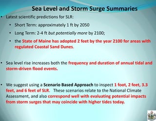 Sea Level and Storm Surge Summaries 
•Latest scientific predictions for SLR: 
•Short Term: approximately 1 ft by 2050 
•Long Term: 2-4 ft but potentially more by 2100; 
•the State of Maine has adopted 2 feet by the year 2100 for areas with regulated Coastal Sand Dunes. 
•Sea level rise increases both the frequency and duration of annual tidal and storm-driven flood events. 
•We suggest using a Scenario Based Approach to inspect 1 foot, 2 feet, 3.3 feet, and 6 feet of SLR. These scenarios relate to the National Climate Assessment, and also correspond well with evaluating potential impacts from storm surges that may coincide with higher tides today.  