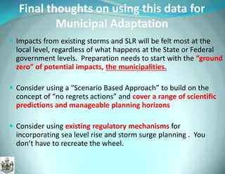 Final thoughts on using this data for Municipal Adaptation 
Impacts from existing storms and SLR will be felt most at the local level, regardless of what happens at the State or Federal government levels. Preparation needs to start with the “ground zero” of potential impacts, the municipalities. 
Consider using a “Scenario Based Approach” to build on the concept of “no regrets actions” and cover a range of scientific predictions and manageable planning horizons 
Consider using existing regulatory mechanisms for incorporating sea level rise and storm surge planning . You don’t have to recreate the wheel.  