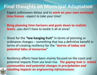 Expect unforeseen delays and to work on your own municipal time frames - expect to take your time! 
Bring planning time horizons and goals down to realistic levels…you don’t have to tackle it all at once! 
Shoot for the “low hanging fruit” in terms of planning or ordinance changes – something that has a definitive benefit in terms of creating resiliency for the “storms of today and potential tides of tomorrow” 
Resiliency efforts have been mainly focused on the coast and potential impacts from sea level rise. The gaping hole is inland communities and potential changes in precipitation and resulting impacts on engineering infrastructure. 
Final thoughts on Municipal Adaptation  