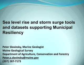Sea level rise and storm surge tools and datasets supporting Municipal Resiliency Peter Slovinsky, Marine Geologist Maine Geological Survey Department of Agriculture, Conservation and Forestry Peter.a.slovinsky@maine.gov (207) 287-7173 