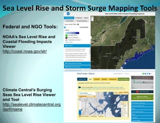 Sea Level Rise and Storm Surge Mapping Tools 
Federal and NGO Tools: NOAA’s Sea Level Rise and Coastal Flooding Impacts Viewer http://coast.noaa.gov/slr/ Climate Central’s Surging Seas Sea Level Rise Viewer and Tool http://sealevel.climatecentral.org/ssrf/maine  