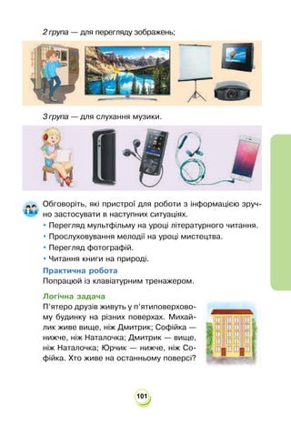 101
2 група — для перегляду зображень;
3 група — для слухання музики.
Обговоріть, які пристрої для роботи з інформацією зруч-
но застосувати в наступних ситуаціях.
 Перегляд мультфільму на уроці літературного читання.
 Прослуховування мелодії на уроці мистецтва.
 Перегляд фотографій.
 Читання книги на природі.
Практична робота
Попрацюй із клавіатурним тренажером.
Логічна задача
П’ятеро друзів живуть у п’ятиповерхово-
му будинку на різних поверхах. Михай-
лик живе вище, ніж Дмитрик; Софійка —
нижче, ніж Наталочка; Дмитрик — вище,
ніж Наталочка; Юрчик — нижче, ніж Со-
фійка. Хто живе на останньому поверсі?
 