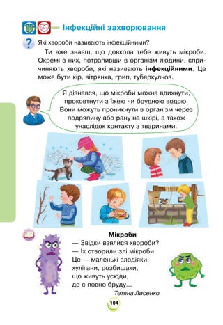 104
Інфекційні захворювання
Які хвороби називають інфекційними?
Ти вже знаєш, що довкола тебе живуть мікроби.
Окремі з них, потрапивши в організм людини, спри-
чиняють хвороби, які називають інфекційними. Це
може бути кір, вітрянка, грип, туберкульоз.
Я дізнався, що мікроби можна вдихнути,
проковтнути з їжею чи брудною водою.
Вони можуть проникнути в організм через
подряпину або рану на шкірі, а також
унаслідок контакту з тваринами.
Мікроби
— Звідки взялися хвороби?
— Їх створили злі мікроби.
Це — маленькі злодіяки,
хулігани, розбишаки,
що живуть усюди,
де є повно бруду...
				
Тетяна Лисенко
 