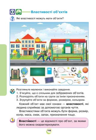 116
Властивості об’єктів
Які властивості можуть мати об’єкти?
Розгляньте малюнок і виконайте завдання.
1. З’ясуйте, що є спільним для зображених об’єктів.
2. Розподіліть об’єкти на групи за їхнім призначенням.
3. Згрупуйте об’єкти за формою, розміром, кольором.
Кожний об’єкт має свої ознаки — властивості, які
людина сприймає за допомогою органів чуття.
Властивостями об’єкта можуть бути форма, розмір,
колір, маса, смак, запах, призначення тощо.
Власти
’вості — це відомості про об’єкт, за якими
його можна охарактеризувати.
 