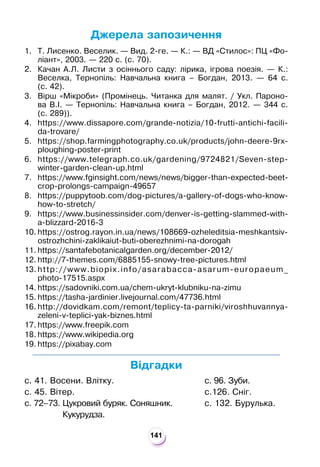 141
Джерела запозичення
1. Т. Лисенко. Веселик. — Вид. 2-ге. — К.: — ВД «Стилос»: ПЦ «Фо-
ліант», 2003. — 220 с. (с. 70).
2. Качан А.Л. Листи з осіннього саду: лірика, ігрова поезія. — К.:
Веселка, Тернопіль: Навчальна книга – Богдан, 2013. — 64 с.
(с. 42).
3. Вірш «Мікроби» (Промінець. Читанка для малят. / Укл. Пароно-
ва В.І. — Тернопіль: Навчальна книга – Богдан, 2012. — 344 с.
(с. 289)).
4. https://www.dissapore.com/grande-notizia/10-frutti-antichi-facili-
da-trovare/
5. https://shop.farmingphotography.co.uk/products/john-deere-9rx-
ploughing-poster-print
6. https://www.telegraph.co.uk/gardening/9724821/Seven-step-
winter-garden-clean-up.html
7. https://www.fginsight.com/news/news/bigger-than-expected-beet-
crop-prolongs-campaign-49657
8. https://puppytoob.com/dog-pictures/a-gallery-of-dogs-who-know-
how-to-stretch/
9. https://www.businessinsider.com/denver-is-getting-slammed-with-
a-blizzard-2016-3
10. https://ostrog.rayon.in.ua/news/108669-ozheleditsia-meshkantsiv-
ostrozhchini-zaklikaiut-buti-oberezhnimi-na-dorogah
11. https://santafebotanicalgarden.org/december-2012/
12. http://7-themes.com/6885155-snowy-tree-pictures.html
13. http://www.biopix.info/asarabacca-asarum-europaeum_
photo-17515.aspx
14. https://sadovniki.com.ua/chem-ukryt-klubniku-na-zimu
15. https://tasha-jardinier.livejournal.com/47736.html
16. http://dovidkam.com/remont/teplicy-ta-parniki/viroshhuvannya-
zeleni-v-teplici-yak-biznes.html
17. https://www.freepik.com
18. https://www.wikipedia.org
19. https://pixabay.com
Відгадки
с. 41. Восени. Влітку.
с. 45. Вітер.
с. 72–73.

Цукровий буряк. Соняшник.
Кукурудза.
с. 96. Зуби.
с.126. Сніг.
с. 132. Бурулька.
 