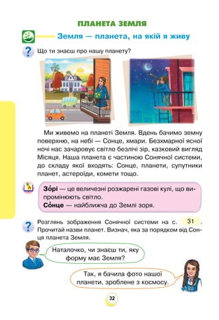 32
ПЛАНЕТА ЗЕМЛЯ
Земля — планета, на якій я живу
Що ти знаєш про нашу планету?
Так, я бачила фото нашої
планети, зроблене з космосу.
Наталочко, чи знаєш ти, яку
форму має Земля?
Ми живемо на планеті Земля. Вдень бачимо земну
поверхню, на небі — Сонце, хмари. Безхмарної ясної
ночі нас зачаровує світло безлічі зір, казковий вигляд
Місяця. Наша планета є частиною Сонячної системи,
до складу якої входять: Сонце, планети, супутники
планет, астероїди, комети тощо.
Зо
’рі — це величезні розжарені газові кулі, що ви-
промінюють світло.
Со
’нце — найближча до Землі зоря.
Розглянь зображення Сонячної системи на с. 31 .
Прочитай назви планет. Визнач, яка за порядком від Сон-
ця планета Земля.
 