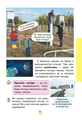 53
У багатьох місцях на Землі є
метеорологічні станції. Там пра-
цюють сино
’птики — люди, які
вивчають погодні явища, постій-
но спостерігають за їх змінами
і складають прогнози погоди.
Прогно
’з пого
’ди — це на-
укове передбачення, якою
буде погода наступного дня,
тижня, місяця.
Які народні прикмети, що допо-
магають передбачити погоду, ти
знаєш? Які з них тобі вже вдалося
перевірити?
Українська
метеостанція
ім. В. Вернадського
в Антарктиці
Кого називають
синоптиками?
Як люди наперед
дізнаються, якою
буде погода?
 