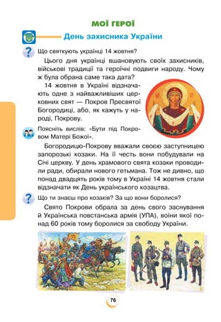 76
МОЇ ГЕРОЇ
День захисника України
Що святкують українці 14 жовтня?
Цього дня українці вшановують своїх захисників,
військові традиції та героїчні подвиги народу. Чому
ж була обрана саме така дата?
14 жовтня в Україні відзнача-
ють одне з найважливіших цер-
ковних свят — Покров Пресвятої
Богородиці, або, як кажуть у на-
роді, Покрову.
Поясніть вислів: «Бути під Покро-
вом Матері Божої».
Богородицю-Покрову вважали своєю заступницею
запорозькі козаки. На її честь вони побудували на
Січі церкву. У день храмового свята козаки проводи-
ли ради, обирали нового гетьмана. Тож не дивно, що
понад двадцять років тому в Україні 14 жовтня стали
відзначати як День українського козацтва.
Що ти знаєш про козаків? За що вони боролися?
Свято Покрови обрала за день свого заснування
й Українська повстанська армія (УПА), воїни якої по-
над 60 років тому боролися за свободу України.
 