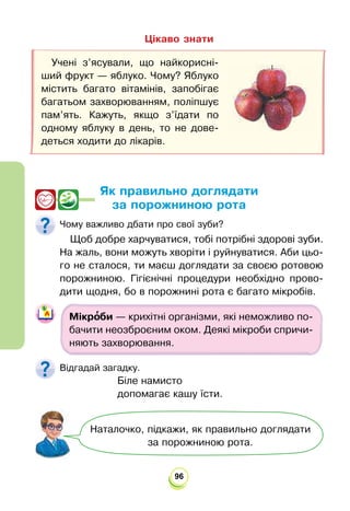 96
Цікаво знати
Як правильно доглядати
за порожниною рота
Чому важливо дбати про свої зуби?
Щоб добре харчуватися, тобі потрібні здорові зуби.
На жаль, вони можуть хворіти і руйнуватися. Аби цьо-
го не сталося, ти маєш доглядати за своєю ротовою
порожниною. Гігієнічні процедури необхідно прово-
дити щодня, бо в порожнині рота є багато мікробів.
Мікро
’би — крихітні організми, які неможливо по-
бачити неозброєним оком. Деякі мікроби спричи-
няють захворювання.
Відгадай загадку.
Біле намисто
допомагає кашу їсти.
Учені з’ясували, що найкорисні-
ший фрукт — яблуко. Чому? Яблуко
містить багато вітамінів, запобігає
багатьом захворюванням, поліпшує
пам’ять. Кажуть, якщо з’їдати по
одному яблуку в день, то не дове-
деться ходити до лікарів.
Наталочко, підкажи, як правильно доглядати
за порожниною рота.
 