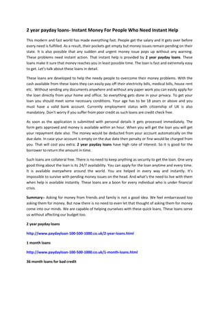 2 year payday loans- Instant Money For People Who Need Instant Help
This modern and fast world has made everything fast. People get the salary and it gets over before
every need is fulfilled. As a result, their pockets get empty but money issues remain pending on their
state. It is also possible that any sudden and urgent money issue pops up without any warning.
These problems need instant action. That instant help is provided by 2 year payday loans. These
loans make it sure that money reaches you in least possible time. The loan is fast and extremely easy
to get. Let’s talk about these loans in detail.
These loans are developed to help the needy people to overcome their money problems. With the
cash available from these loans they can easily pay off their electricity bills, medical bills, house rent
etc. Without sending any documents anywhere and without any paper work you can easily apply for
the loan directly from your home and office. So everything gets done in your privacy. To get your
loan you should meet some necessary conditions. Your age has to be 18 years or above and you
must have a valid bank account. Currently employment status with citizenship of UK is also
mandatory. Don’t worry if you suffer from poor credit as such loans are credit check free.
As soon as the application is submitted with personal details it gets processed immediately. The
form gets approved and money is available within an hour. When you will get the loan you will get
your repayment date also. The money would be deducted from your account automatically on the
due date. In case your account is empty on the due date then penalty or fine would be charged from
you. That will cost you extra. 2 year payday loans have high rate of interest. So it is good for the
borrower to return the amount in time.
Such loans are collateral free. There is no need to keep anything as security to get the loan. One very
good thing about the loan is its 24/7 availability. You can apply for the loan anytime and every time.
It is available everywhere around the world. You are helped in every way and instantly. It’s
impossible to survive with pending money issues on the head. And what’s the need to live with them
when help is available instantly. These loans are a boon for every individual who is under financial
crisis.
Summary:- Asking for money from friends and family is not a good idea. We feel embarrassed too
asking them for money. But now there is no need to even let that thought of asking them for money
come into our minds. We are capable of helping ourselves with these quick loans. These loans serve
us without affecting our budget too.
2 year payday loans
http://www.paydayloan-100-500-1000.co.uk/2-year-loans.html
1 month loans
http://www.paydayloan-100-500-1000.co.uk/1-month-loans.html
36 month loans for bad credit
 