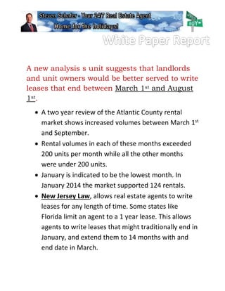 A new analysis s unit suggests that landlords
and unit owners would be better served to write
leases that end between March 1st and August
1st.
 A two year review of the Atlantic County rental
market shows increased volumes between March 1st
and September.
 Rental volumes in each of these months exceeded
200 units per month while all the other months
were under 200 units.
 January is indicated to be the lowest month. In
January 2014 the market supported 124 rentals.
 New Jersey Law, allows real estate agents to write
leases for any length of time. Some states like
Florida limit an agent to a 1 year lease. This allows
agents to write leases that might traditionally end in
January, and extend them to 14 months with and
end date in March.
 