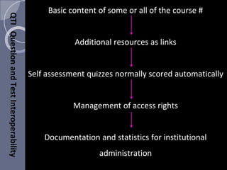 Basic content of some or all of the course #
Additional resources as links
Self assessment quizzes normally scored automatically
Management of access rights
Documentation and statistics for institutional
administration
QTIQuestionandTestInteroperability
 