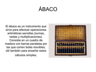 ÁBACO
El ábaco es un instrumento que
sirve para efectuar operaciones
aritméticas sencillas (sumas,
restas y multiplicaciones).
Consiste en un cuadro de
madera con barras paralelas por
las que corren bolas movibles,
útil también para enseñar estos
cálculos simples.
 