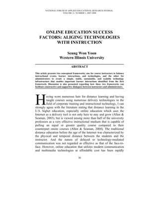 NATIONAL FORUM OF APPLIED EDUCATIONAL RESEARCH JOURNAL
                       VOLUME 21, NUMBER 1, 2007-2008




      ONLINE EDUCATION SUCCESS
    FACTORS: ALIGING TECHNOLOGIES
          WITH INSTRUCTION

                            Seung Won Yoon
                        Western Illinois University

                                   ABSTRACT

This article presents two conceptual frameworks, one for course instructors to balance
instructional events, learner interactions, and technologies, and the other for
administrators to create a simple, stable, sustainable, and scalable technology
infrastructure that enables important learner interactions identified from the first
framework. Discussion is also presented regarding how these two frameworks can
facilitate constructive and supportive dialogues between instructors and administrators.




H        aving worn numerous hats for distance learning and having
         taught courses using numerous delivery technologies in the
         field of corporate training and instructional technology, I can
strongly agree with the literature stating that distance learning in the
U.S. higher education, especially online education which uses the
Internet as a delivery tool is not only here to stay and grow (Allen &
Seaman, 2003), but is viewed among more than half of the university
professors as a very effective instructional medium that is capable of
pulling an equal or greater quality course compared to their
counterpart onsite courses (Allen & Seaman, 2004). The traditional
distance education before the age of the Internet was characterized by
the physical and temporal distance between the students and the
instructor. And the nature of delayed or technology-mediated
communication was not regarded as effective as that of the face-to-
face. However, online education that utilizes modern communication
and multimedia technologies at affordable cost has been rapidly

                                          30
 
