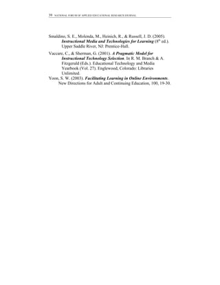39   NATIONAL FORUM OF APPLIED EDUCATIONAL RESEARCH JOURNAL




Smaldino, S. E., Molenda, M., Heinich, R., & Russell, J. D. (2005).
      Instructional Media and Technologies for Learning (8th ed.).
      Upper Saddle River, NJ: Prentice-Hall.
Vaccare, C., & Sherman, G. (2001). A Pragmatic Model for
       Instructional Technology Selection. In R. M. Branch & A.
       Fitzgerald (Eds.). Educational Technology and Media
       Yearbook (Vol. 27). Englewood, Colorado: Libraries
       Unlimited.
Yoon, S. W. (2003). Facilitating Learning in Online Environments.
    New Directions for Adult and Continuing Education, 100, 19-30.
 