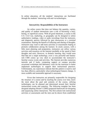 33   NATIONAL FORUM OF APPLIED EDUCATIONAL RESEARCH JOURNAL




In online education, all the students’ interactions are facilitated
through the students’ interacting with and via technologies.


            Interactivity: Responsibilities of the Instructors

         An online course that does not balance the quantity, variety,
and quality of student interactions runs a risk of becoming a busy,
boring, or superficial course. With all good intentions, a course in the
U.S. Civil war, marketing, or geography can be designed to utilize
authoritative readings, video or audio recordings from the instructor,
and diagnostic quizzes followed by peer discussions or a terminal
examination. Hearing the benefit of reflecting and sharing of thoughts,
instructors may want to add more activities or assessments hoping to
promote collaboration among the learners. In onsite courses, with a
little more planning and preparation, instructors can utilize various
activities and resources on the Internet (probably at the speed of their
thoughts and acts). However, in distance learning, they would soon
find that not a single technology, even a very powerful and feature-
rich CMS comes up very short to accommodate the instructor’s
familiar course events and activities. The Internet provides numerous
tutorials and if lucky, computing support on campus provides
occasional workshops and laboratory visits for the instructor to better
implement technologies to support their instructional practices.
Unfortunately, my experiences indicate that this pattern is reactive and
less than effective, particularly when technological features change. A
more scalable and sustainable approach is necessary.

         Given that instructors are primarily responsible for designing
the structure of a course and by teaching the course over time, know
the most about the goal and contents of the course, utilizing
technologies can be planned and determined around their familiar
instructional events and expertise. The following template has been
designed adopting Hirumi’s (2002) proposed framework for designing
and sequencing online interactions. The first column lists instructional
activities or assessments and the item can be drawn from established
 