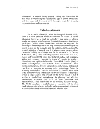 Seung Won Yoon 36




interactions. A balance among quantity, variety, and quality can be
also made in determining the sequence and type of learner interactions
and the types and frequency of technologies used for contents,
communications, and assessments.


                       Technology Alignments

        In an onsite classroom, when technological failures occur,
there is at least a teacher present to carry out the course. In online
education, however, a glitch in technology may mean a helpless
teacher or a learner with frustration from failed systems or inability to
participate. Quality learner interactions identified as important for
meaningful course experiences are only feasible when technologies are
simple to use for the instructor and the students, stable, sustainable,
scalable (in view of desired growth or changes), and most of all are
capable of enabling social interactions for the learner (4S+1S, Vaccare
& Sherman, 2001). Other technology selection frameworks also exist.
Reiser and Gagne (1982) show how different media, such as papers,
video, and computers compare in terms of capacity to produce,
disseminate, and replicate information. The ASSURE model (Analyze
needs, State objectives, Select methods, media, and materials, Utilize
media and materials, Require participation, and Evaluate and revise)
can help an instructor to consider major instructional factors in
selecting technologies. However, unlike the 4S+1S model, these seem
to be more appropriate for the course instructor to choose technologies
within a single course. The strength of the 4S+1S model is that it
applies a standardized methodology for planning and selecting
technologies addressing the needs of both instructors and
administrators. These frameworks are not mutually exclusive though.
The 4S+1S model can be used alone or in conjunction with the other
models in assessing whether technological arrangements are consistent
across multiple course environments or at a program level.
 