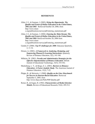 Seung Won Yoon 38




                          REFERENCES


Allen, I. E., & Seaman, J. (2003). Sizing the Opportunity. The
     Quality and Extent of Online Education in the United States,
     2002 and 2003. Retrieved October 20, 2006, from
     http://www.sloan-
     c.org/publications/survey/pdf/entering_mainstream.pdf
Allen, I. E., & Seaman, J. (2004). Entering the Main Stream: The
     Quality and Extent of Online Education in the United States,
     2003 and 2004. Retrieved October 20, 2006 from
     http://www.sloan-
     c.org/publications/survey/pdf/entering_mainstream.pdf
Gandel, P. (2000). Top IT challenges for 2000. Educause Quarterly,
      2, 11-16.
Hirumi, A. (2002). A Framework to Analyzing, Designing, and
      Sequencing Planned E-Learning Interactions. Quarterly
      Review of Distance Education, 3(2), 141-160.
Milheim, W. (2001). Faculty and Administrative Strategies for the
      Effective Impementation of Distance Education. British
      Journal of Educational Technology, 32(5), 535-542.
Muilenburg, L. Y., & Berge, Z. L. (2001). Barriers to Distance
      Education: A Factor-Analytic Study. The American Journal of
      Distance Education, 15(2), 7-22.
Phipps, R., & Merisotis, J. (2000). Quality on the Line: Benchmark
       for Success in Internet-Based Education. Retrieved
       September 5, 2005, from
       http://www.ihep.com/Pubs/PDF/Quality.pdf
Reiser, R., & Gagne, R. (1982). Characteristics of Media Selection
        Models. Review of Educational Research, 52(4). 499-512.
 