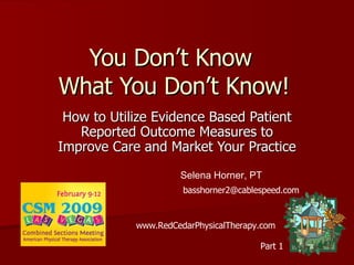 You Don’t Know  What You Don’t Know! How to Utilize Evidence Based Patient Reported Outcome Measures to Improve Care and Market Your Practice Selena Horner, PT [email_address] www.RedCedarPhysicalTherapy.com Part 1 
