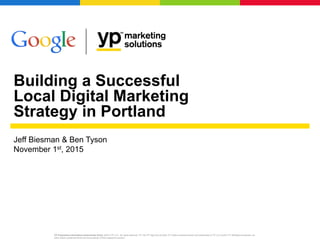 Building a Successful
Local Digital Marketing
Strategy in Portland
YP Proprietary Information (Internal Use Only): ©2015 YP LLC. All rights reserved. YP, the YP logo and all other YP marks contained herein are trademarks of YP LLC and/or YP affiliated companies. All
other marks contained herein are the property of their respective owners.
Jeff Biesman & Ben Tyson
November 1st, 2015
 