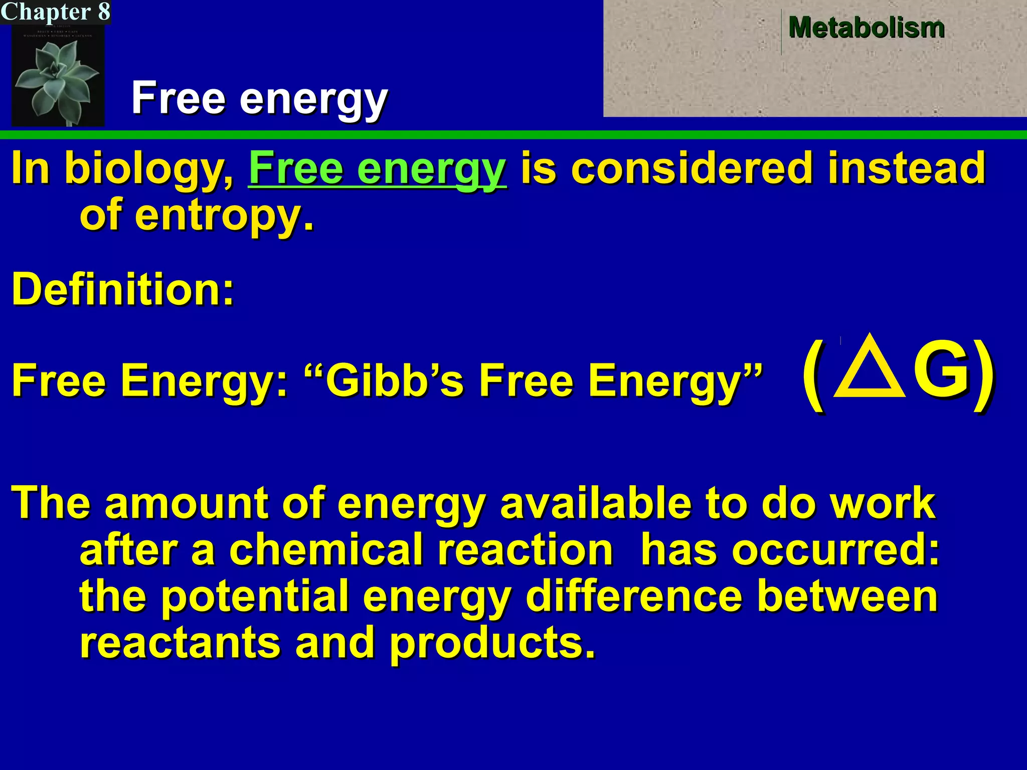 MetabolismMetabolism
Chapter 8
Free energyFree energy
In biology,In biology, Free energyFree energy is considered insteadis considered instead
of entropyof entropy..
Definition:Definition:
Free Energy: “Gibb’s Free Energy”Free Energy: “Gibb’s Free Energy” (( G)G)
The amount of energy available to do workThe amount of energy available to do work
after a chemical reaction has occurred:after a chemical reaction has occurred:
the potential energy difference betweenthe potential energy difference between
reactants and products.reactants and products.
 