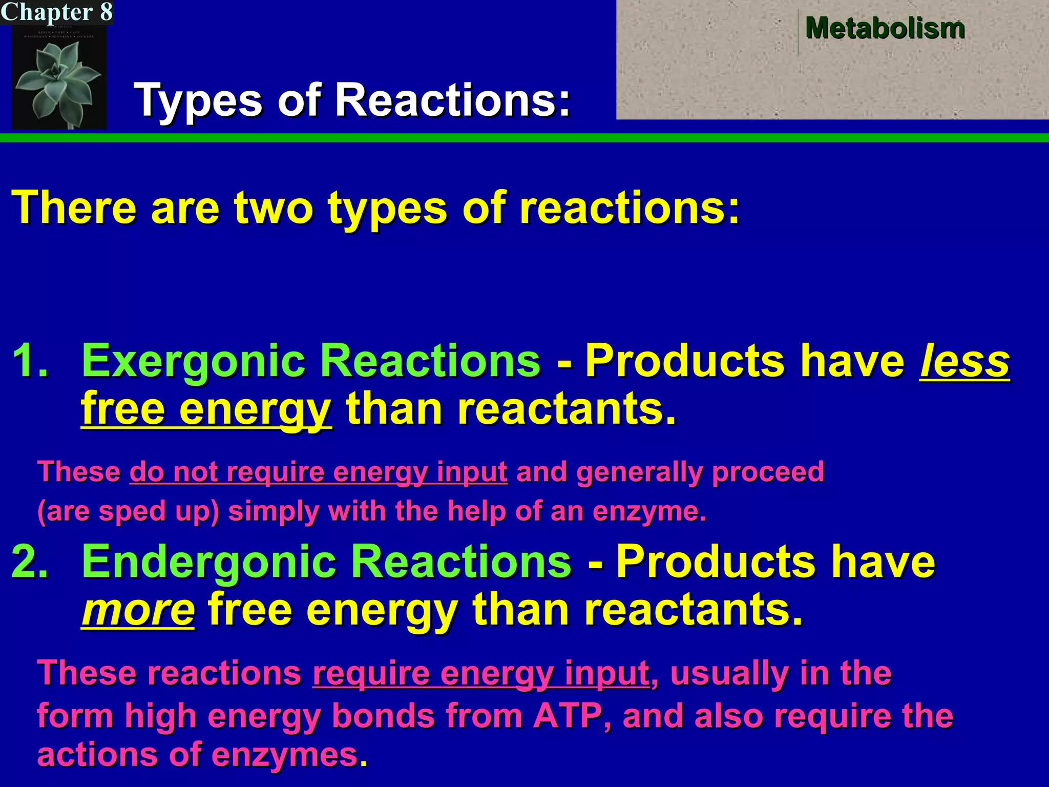 MetabolismMetabolism
Chapter 8
Types of Reactions:Types of Reactions:
There are two types of reactions:There are two types of reactions:
1.1. Exergonic ReactionsExergonic Reactions - Products have- Products have lessless
free energyfree energy than reactants.than reactants.
2.2. Endergonic ReactionsEndergonic Reactions - Products have- Products have
moremore free energy than reactants.free energy than reactants.
TheseThese do not require energy inputdo not require energy input and generally proceedand generally proceed
(are sped up) simply with the help of an enzyme.(are sped up) simply with the help of an enzyme.
These reactionsThese reactions require energy inputrequire energy input, usually in the, usually in the
form high energy bonds from ATP, and also require theform high energy bonds from ATP, and also require the
actions of enzymesactions of enzymes..
 