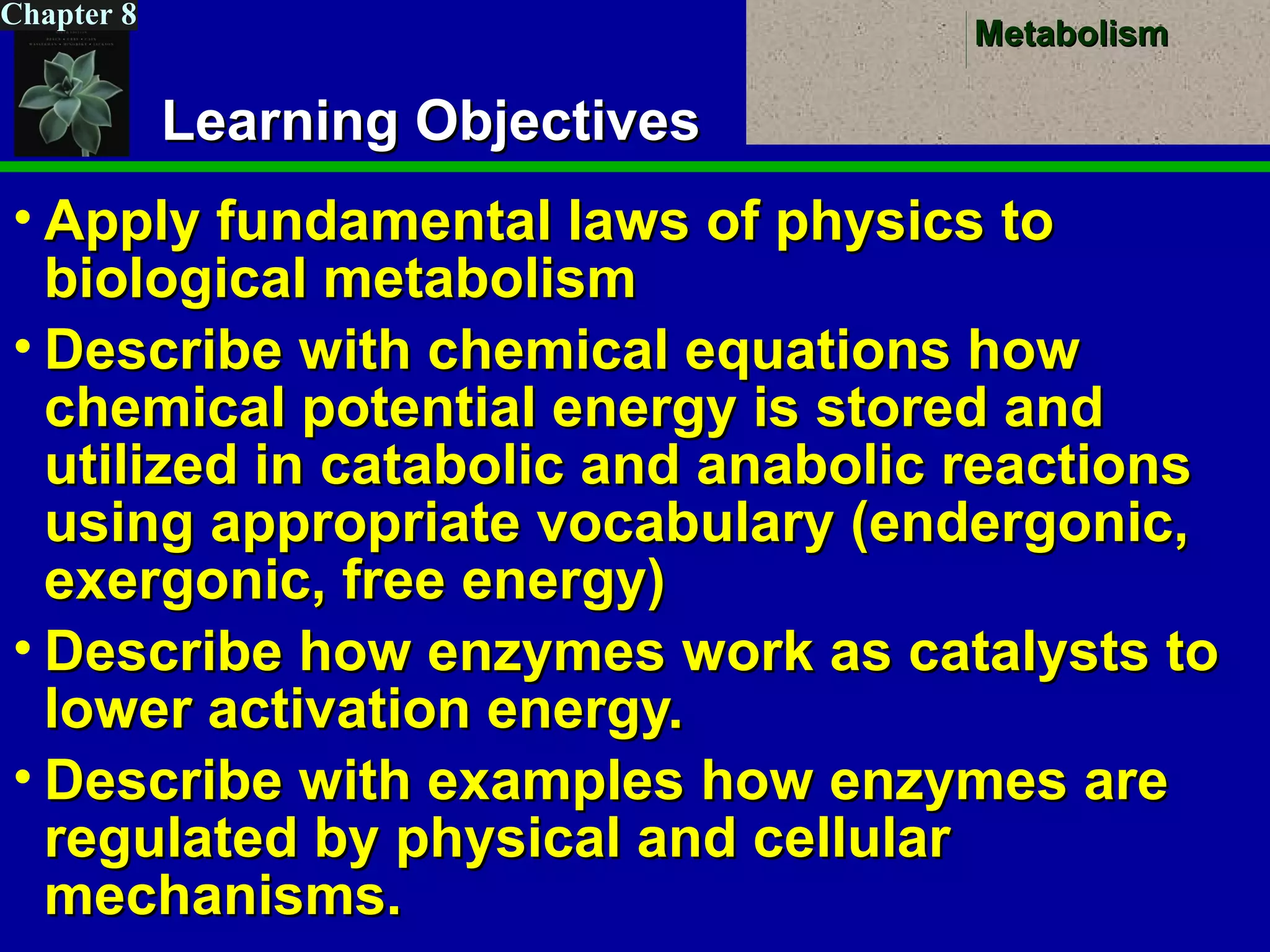 MetabolismMetabolism
Chapter 8
Learning ObjectivesLearning Objectives
• Apply fundamental laws of physics toApply fundamental laws of physics to
biological metabolismbiological metabolism
• Describe with chemical equations howDescribe with chemical equations how
chemical potential energy is stored andchemical potential energy is stored and
utilized in catabolic and anabolic reactionsutilized in catabolic and anabolic reactions
using appropriate vocabulary (endergonic,using appropriate vocabulary (endergonic,
exergonic, free energy)exergonic, free energy)
• Describe how enzymes work as catalysts toDescribe how enzymes work as catalysts to
lower activation energy.lower activation energy.
• Describe with examples how enzymes areDescribe with examples how enzymes are
regulated by physical and cellularregulated by physical and cellular
mechanisms.mechanisms.
 