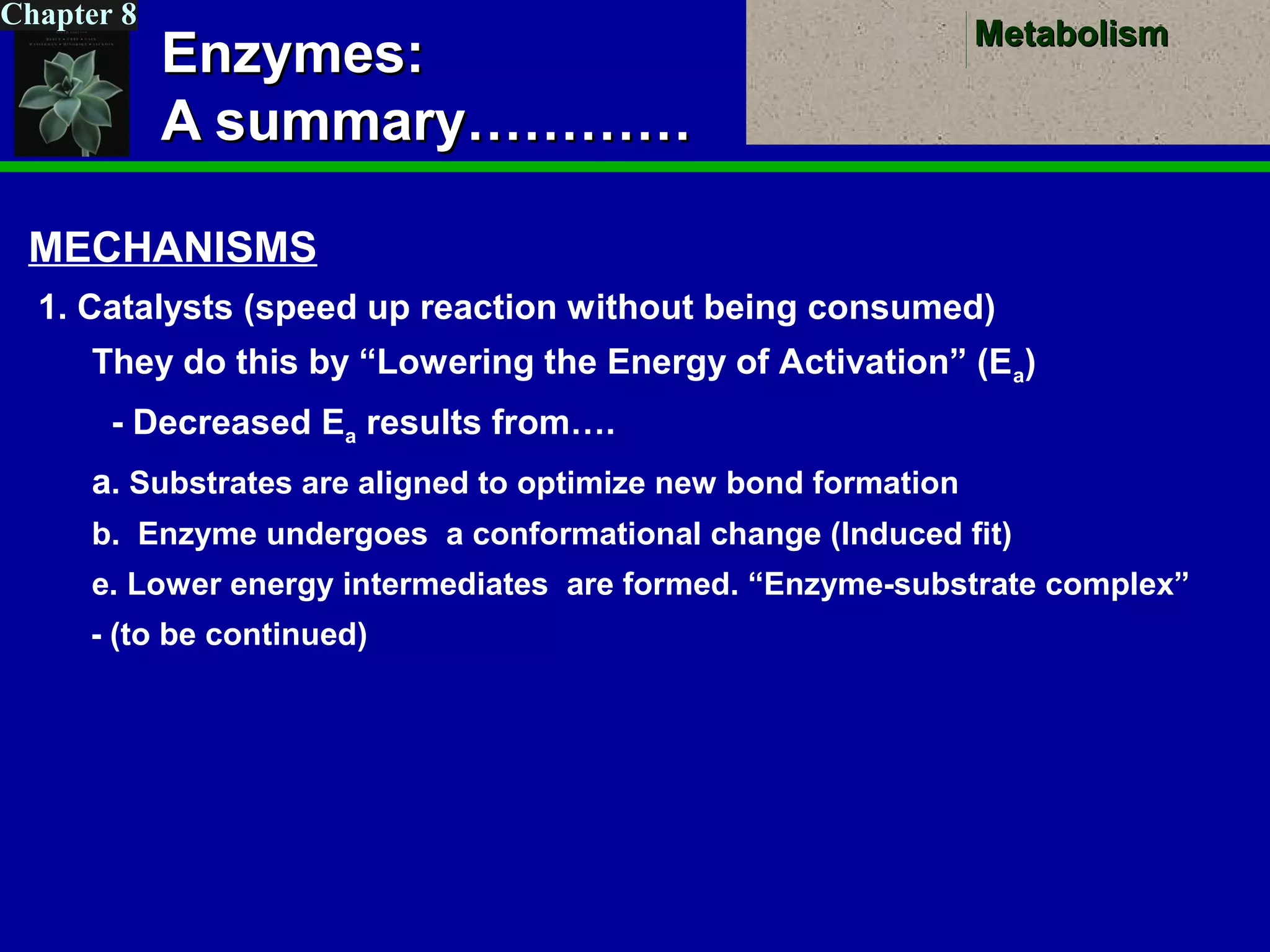 MetabolismMetabolism
Chapter 8
Enzymes:Enzymes:
A summary…………A summary…………
MECHANISMS
1. Catalysts (speed up reaction without being consumed)
They do this by “Lowering the Energy of Activation” (Ea)
- Decreased Ea results from….
a. Substrates are aligned to optimize new bond formation
b. Enzyme undergoes a conformational change (Induced fit)
e. Lower energy intermediates are formed. “Enzyme-substrate complex”
- (to be continued)
 