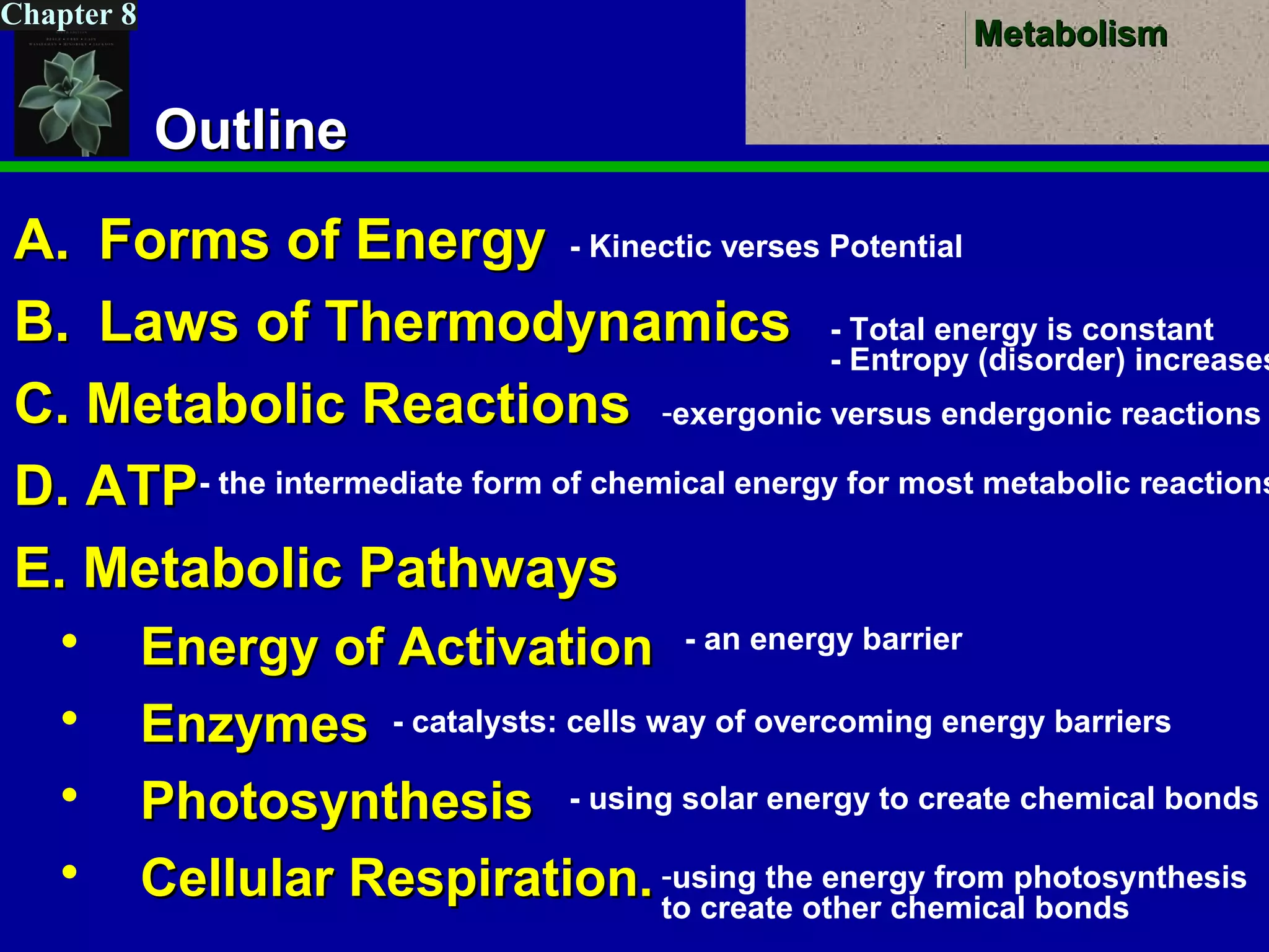 MetabolismMetabolism
Chapter 8
OutlineOutline
A.A. Forms of EnergyForms of Energy
B.B. Laws of ThermodynamicsLaws of Thermodynamics
C. Metabolic ReactionsC. Metabolic Reactions
D. ATPD. ATP
E. Metabolic PathwaysE. Metabolic Pathways
 Energy of ActivationEnergy of Activation
 EnzymesEnzymes
 PhotosynthesisPhotosynthesis
 Cellular Respiration.Cellular Respiration.
- Kinectic verses Potential
- Total energy is constant
- Entropy (disorder) increases
-exergonic versus endergonic reactions
- the intermediate form of chemical energy for most metabolic reactions
- an energy barrier
- catalysts: cells way of overcoming energy barriers
- using solar energy to create chemical bonds
-using the energy from photosynthesis
to create other chemical bonds
 