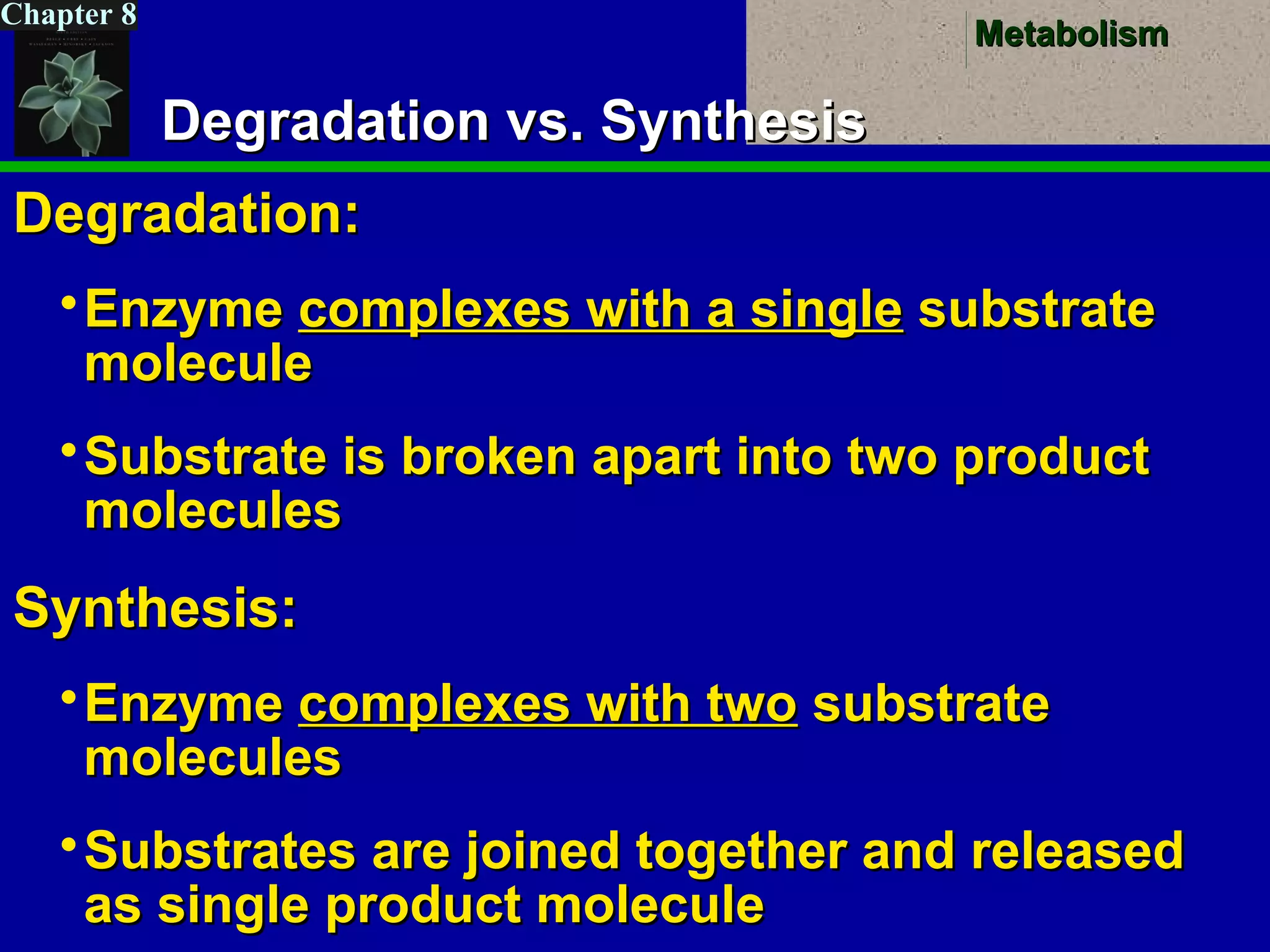 MetabolismMetabolism
Chapter 8
Degradation vs. SynthesisDegradation vs. Synthesis
Degradation:Degradation:
EnzymeEnzyme complexes with a singlecomplexes with a single substratesubstrate
moleculemolecule
Substrate is broken apart into two productSubstrate is broken apart into two product
moleculesmolecules
Synthesis:Synthesis:
EnzymeEnzyme complexes with twocomplexes with two substratesubstrate
moleculesmolecules
Substrates are joined together and releasedSubstrates are joined together and released
as single product moleculeas single product molecule
 