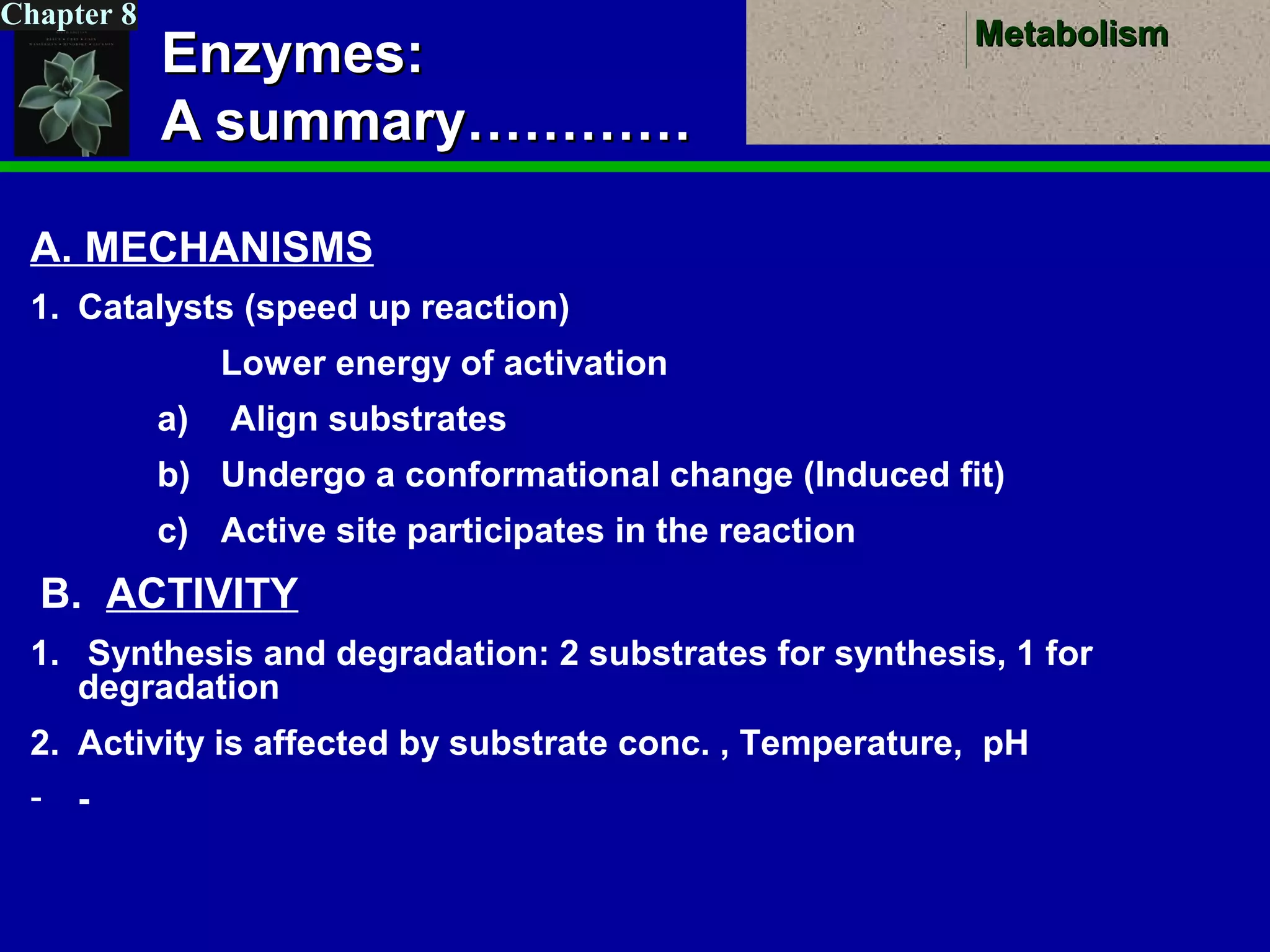 MetabolismMetabolism
Chapter 8
Enzymes:Enzymes:
A summary…………A summary…………
A. MECHANISMS
1. Catalysts (speed up reaction)
Lower energy of activation
a) Align substrates
b) Undergo a conformational change (Induced fit)
c) Active site participates in the reaction
B. ACTIVITY
1. Synthesis and degradation: 2 substrates for synthesis, 1 for
degradation
2. Activity is affected by substrate conc. , Temperature, pH
- -
 
