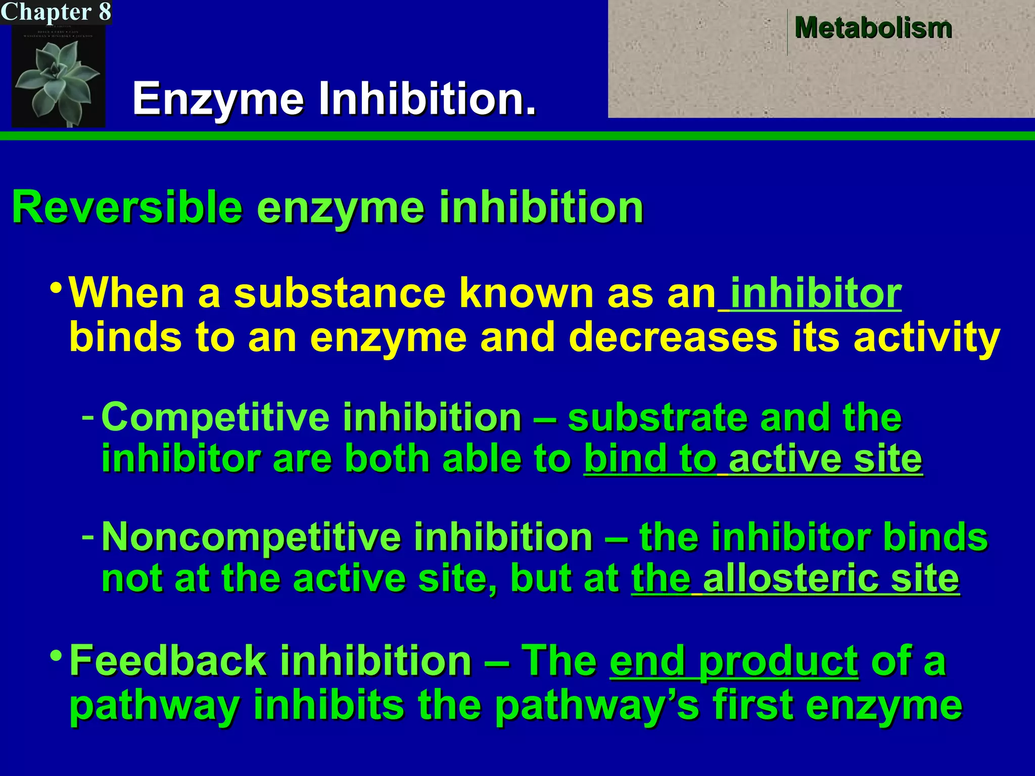 MetabolismMetabolism
Chapter 8
Enzyme Inhibition.Enzyme Inhibition.
ReversibleReversible enzyme inhibitionenzyme inhibition
When a substance known as an inhibitor
binds to an enzyme and decreases its activity
-Competitive inhibitioninhibition – substrate and the– substrate and the
inhibitor are both able toinhibitor are both able to bind tobind to active siteactive site
- Noncompetitive inhibitionNoncompetitive inhibition – the inhibitor binds– the inhibitor binds
not at the active site, but atnot at the active site, but at thethe allosteric siteallosteric site
Feedback inhibitionFeedback inhibition – The– The end productend product of aof a
pathway inhibits the pathway’s first enzymepathway inhibits the pathway’s first enzyme
 