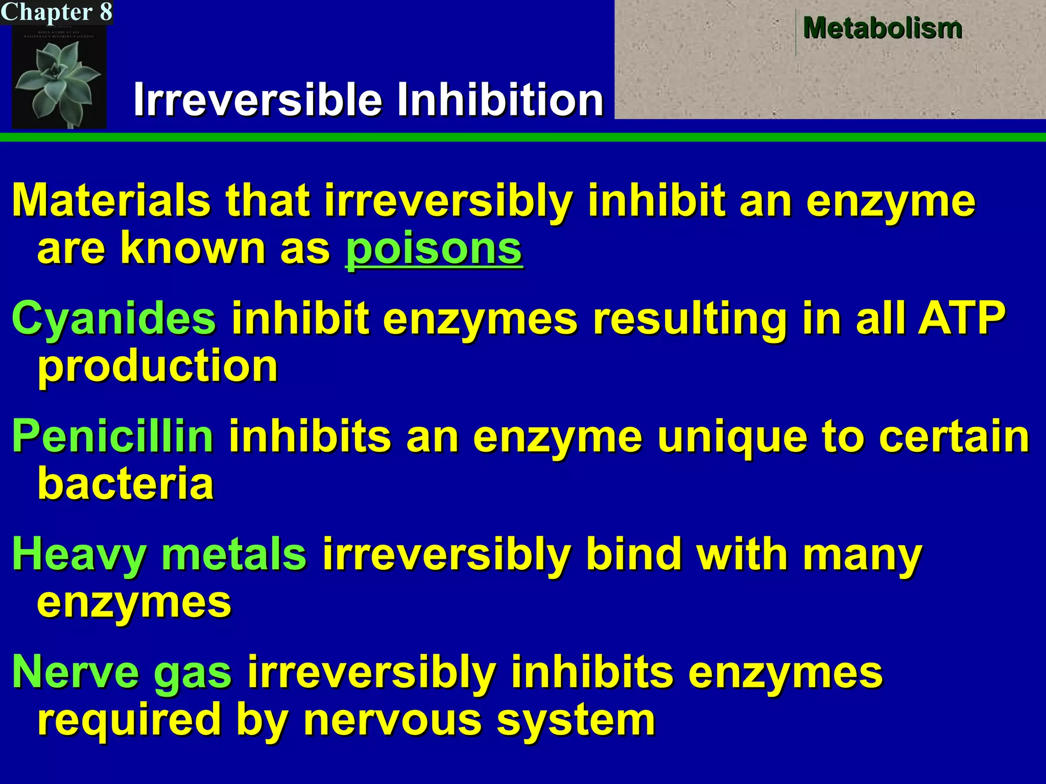 MetabolismMetabolism
Chapter 8
Irreversible InhibitionIrreversible Inhibition
Materials that irreversibly inhibit an enzymeMaterials that irreversibly inhibit an enzyme
are known asare known as poisonspoisons
CyanidesCyanides inhibit enzymes resulting in all ATPinhibit enzymes resulting in all ATP
productionproduction
PenicillinPenicillin inhibits an enzyme unique to certaininhibits an enzyme unique to certain
bacteriabacteria
Heavy metalsHeavy metals irreversibly bind with manyirreversibly bind with many
enzymesenzymes
Nerve gasNerve gas irreversibly inhibits enzymesirreversibly inhibits enzymes
required by nervous systemrequired by nervous system
 