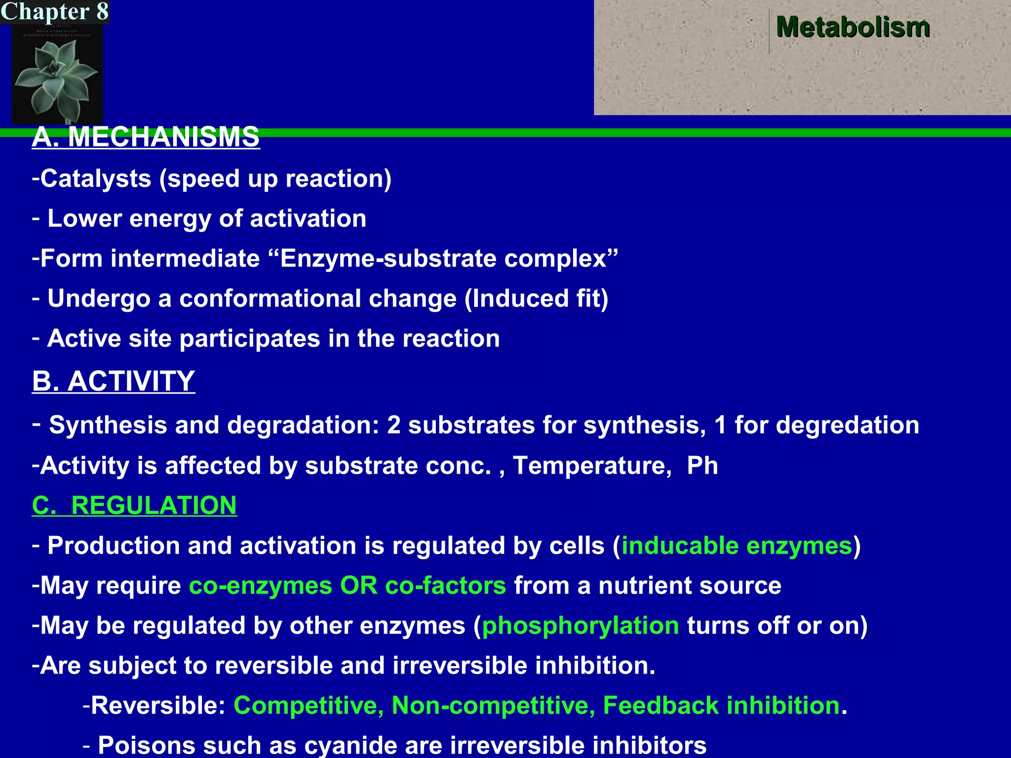 MetabolismMetabolism
Chapter 8
A. MECHANISMS
-Catalysts (speed up reaction)
- Lower energy of activation
-Form intermediate “Enzyme-substrate complex”
- Undergo a conformational change (Induced fit)
- Active site participates in the reaction
B. ACTIVITY
- Synthesis and degradation: 2 substrates for synthesis, 1 for degredation
-Activity is affected by substrate conc. , Temperature, Ph
C. REGULATION
- Production and activation is regulated by cells (inducable enzymes)
-May require co-enzymes OR co-factors from a nutrient source
-May be regulated by other enzymes (phosphorylation turns off or on)
-Are subject to reversible and irreversible inhibition.
-Reversible: Competitive, Non-competitive, Feedback inhibition.
- Poisons such as cyanide are irreversible inhibitors
 