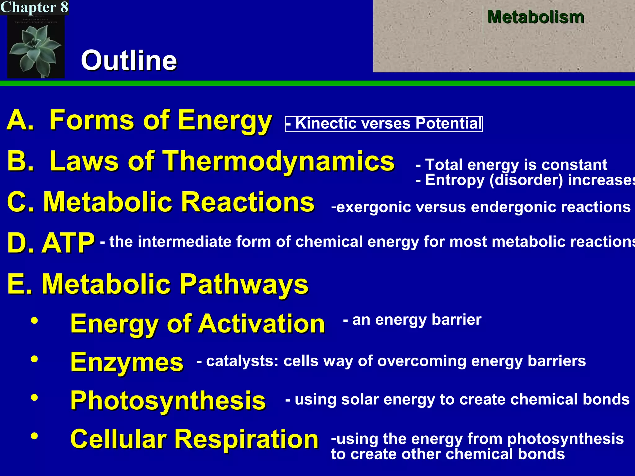 MetabolismMetabolism
Chapter 8
OutlineOutline
A.A. Forms of EnergyForms of Energy
B.B. Laws of ThermodynamicsLaws of Thermodynamics
C. Metabolic ReactionsC. Metabolic Reactions
D. ATPD. ATP
E. Metabolic PathwaysE. Metabolic Pathways
 Energy of ActivationEnergy of Activation
 EnzymesEnzymes
 PhotosynthesisPhotosynthesis
 Cellular RespirationCellular Respiration
- Kinectic verses Potential
- Total energy is constant
- Entropy (disorder) increases
-exergonic versus endergonic reactions
- the intermediate form of chemical energy for most metabolic reactions
- an energy barrier
- catalysts: cells way of overcoming energy barriers
- using solar energy to create chemical bonds
-using the energy from photosynthesis
to create other chemical bonds
 